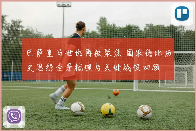 巴萨皇马世仇再被聚焦 国家德比历史恩怨全景梳理与关键战役回顾