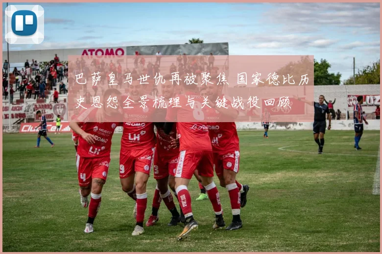 巴萨皇马世仇再被聚焦 国家德比历史恩怨全景梳理与关键战役回顾